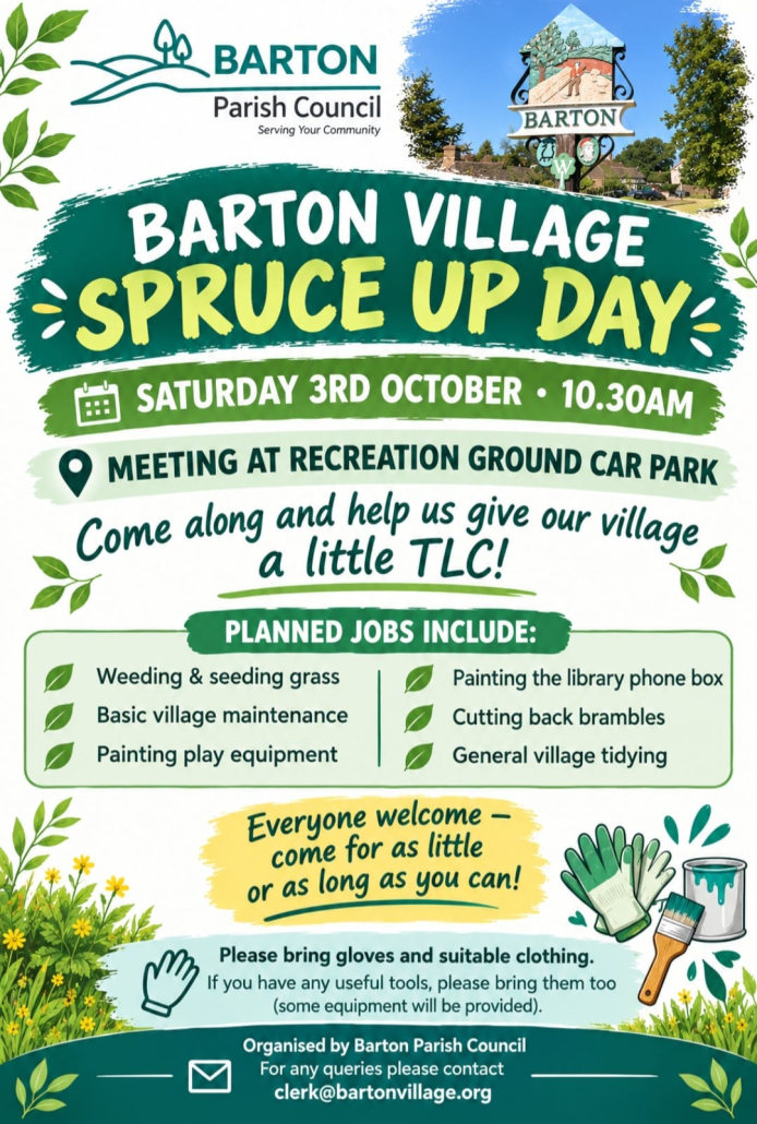 Text of the flyer reads: Barton Village Spruce Up Day, Saturday 3rd October 10:30am. Meeting at the recreation ground car park. Come along and help us give our village a little TLC! Planned jobs include: weeding and seeding grass, basic village maintenance, painting play equipment, painting the library phone box, cutting back brambles, general village tidying. Everyone welcome - come for as little or as long as you can! please bring gloves and suitable clothing. If you have an useful tools, please bring them too (some equipment will be provided). Organised by Barton Parish Council. For any queries please contact clerk@bartonvillage.org